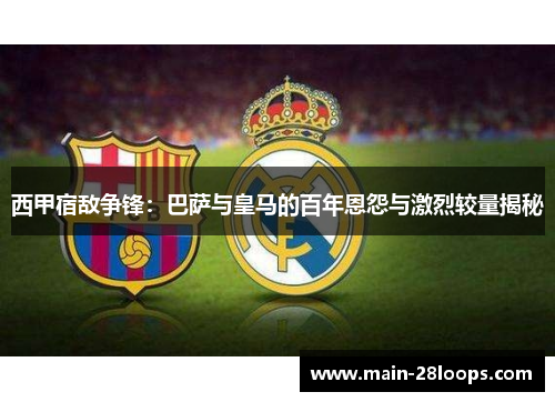 西甲宿敌争锋:巴萨与皇马的百年恩怨与激烈较量揭秘 西甲宿敌争锋:巴萨与皇马的百年恩怨与激烈较量揭秘