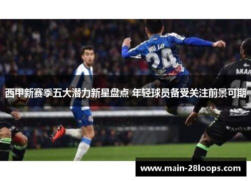 西甲新赛季五大潜力新星盘点 年轻球员备受关注前景可期 西甲新赛季五大潜力新星盘点 年轻球员备受关注前景可期
