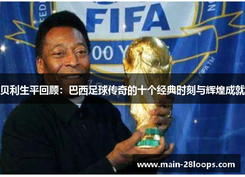贝利生平回顾:巴西足球传奇的十个经典时刻与辉煌成就 贝利生平回顾:巴西足球传奇的十个经典时刻与辉煌成就