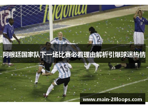 阿根廷国家队下一场比赛必看理由解析引爆球迷热情 阿根廷国家队下一场比赛必看理由解析引爆球迷热情