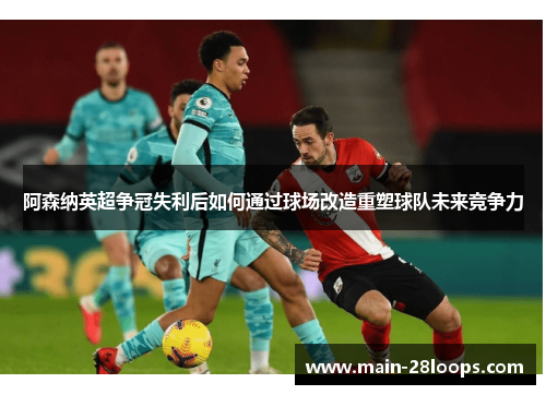 阿森纳英超争冠失利后如何通过球场改造重塑球队未来竞争力 阿森纳英超争冠失利后如何通过球场改造重塑球队未来竞争力