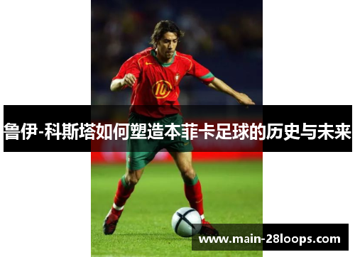 鲁伊-科斯塔如何塑造本菲卡足球的历史与未来 鲁伊-科斯塔如何塑造本菲卡足球的历史与未来