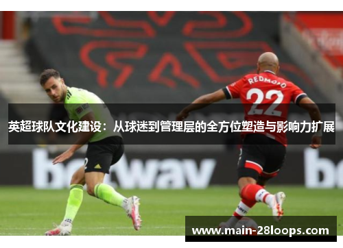 英超球队文化建设:从球迷到管理层的全方位塑造与影响力扩展 英超球队文化建设:从球迷到管理层的全方位塑造与影响力扩展