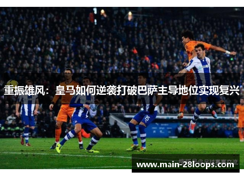重振雄风:皇马如何逆袭打破巴萨主导地位实现复兴 重振雄风:皇马如何逆袭打破巴萨主导地位实现复兴