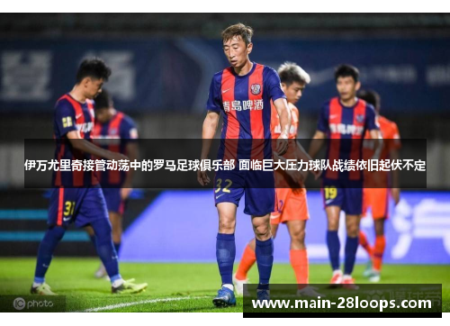 伊万尤里奇接管动荡中的罗马足球俱乐部 面临巨大压力球队战绩依旧起伏不定