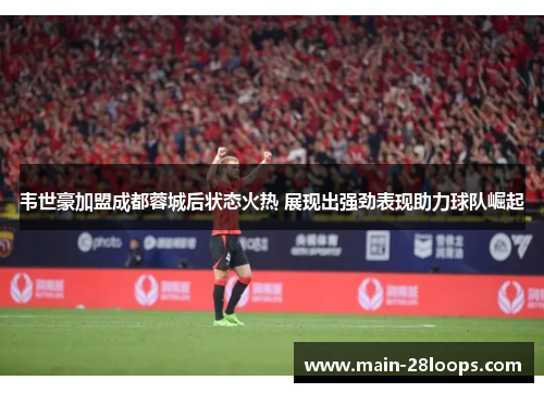 韦世豪加盟成都蓉城后状态火热 展现出强劲表现助力球队崛起 韦世豪加盟成都蓉城后状态火热 展现出强劲表现助力球队崛起
