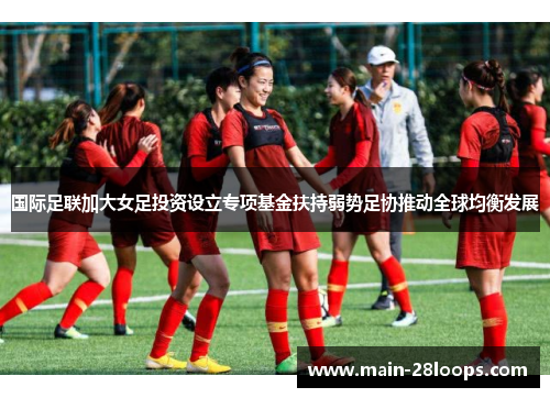 国际足联加大女足投资设立专项基金扶持弱势足协推动全球均衡发展 国际足联加大女足投资设立专项基金扶持弱势足协推动全球均衡发展